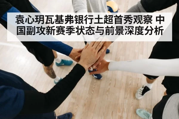 袁心玥瓦基弗银行土超首秀观察 中国副攻新赛季状态与前景深度分析