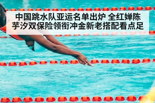 中国跳水队亚运名单出炉 全红婵陈芋汐双保险领衔冲金新老搭配看点足